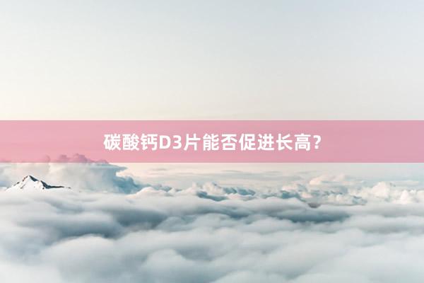 碳酸钙D3片能否促进长高？
